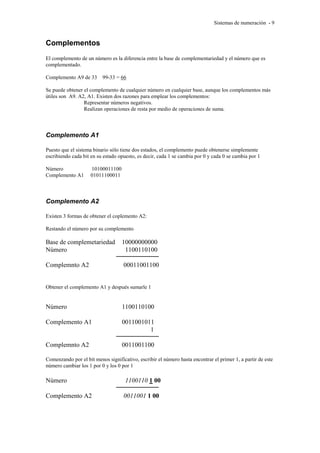 Sistemas de numeración - 9 
Complementos 
El complemento de un número es la diferencia entre la base de complementariedad y el número que es 
complementado. 
Complemento A9 de 33 99-33 = 66 
Se puede obtener el complemento de cualquier número en cualquier base, aunque los complementos más 
útiles son A9. A2, A1. Existen dos razones para emplear los complementos: 
Representar números negativos. 
Realizan operaciones de resta por medio de operaciones de suma. 
Complemento A1 
Puesto que el sistema binario sólo tiene dos estados, el complemento puede obtenerse simplemente 
escribiendo cada bit en su estado opuesto, es decir, cada 1 se cambia por 0 y cada 0 se cambia por 1 
Número 10100011100 
Complemento A1 01011100011 
Complemento A2 
Existen 3 formas de obtener el coplemento A2: 
Restando el número por su complemento 
Base de complemetariedad 10000000000 
Número 1100110100 
Complemnto A2 00011001100 
Obtener el complemento A1 y después sumarle 1 
Número 1100110100 
Complemento A1 0011001011 
1 
Complemnto A2 0011001100 
Comenzando por el bit menos significativo, escribir el número hasta encontrar el primer 1, a partir de este 
número cambiar los 1 por 0 y los 0 por 1 
Número 1100110 1 00 
Complemento A2 0011001 1 00 
 