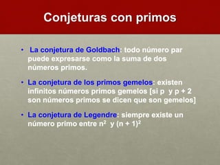 Conjeturas con primos
• La conjetura de Goldbach: todo número par
puede expresarse como la suma de dos
números primos.
• La conjetura de los primos gemelos: existen
infinitos números primos gemelos [si p y p + 2
son números primos se dicen que son gemelos]
• La conjetura de Legendre: siempre existe un
número primo entre n2 y (n + 1)2
 