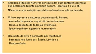 • Recebeu o título de Números por causa das duas contagens (censos)
que ocorreram durante o período do livro. (capítulo 1 a 3 e 26)
• Números é uma coleção de relatos referentes à vida no deserto.
• O livro expressa a natureza pecaminosa do homem,
em razão do pecado, o qual não se inclina para
Deus, a despeito de todas as evidências.
(povo orgulhoso, egoísta e murmurador).
• Boa parte do livro é composto por repetições
baseadas nos livros de : Êxodo, Levítico e
Deuteronômio.
 