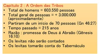 Capítulo 2 : A Ordem das Tribos
• Total de homens = 603.550 pessoas
• Total geral de pessoas = + 3.000.000
(aproximadamente)
• Partiram de um início de 70 pessoas (Gn 46:27)
• Tempo passado = 215 anos
• Razão : promessa de Deus á Abraão (Gênesis
16:10)
• Os levitas não serão contados
• Os levitas tomarão conta do Tabernáculo
 