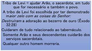 Tribo de Levi = ajudar Arão, o sacerdote, em tudo
que for necessário e também o povo.
A tribo de Levi foi escolhida por ter demonstrado
maior zelo com as coisas do Senhor:
Destruíram a adoração ao bezerro de ouro (Êxodo
32:28)
Cuidaram de tudo relacionado ao tabernáculo.
Somente Arão e seus descendentes cuidarão dos
serviços sacerdotais.
Qualquer outro homem morreria.
 