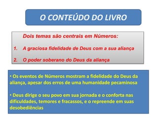 O CONTEÚDO DO LIVRO
Dois temas são centrais em Números:
1. A graciosa fidelidade de Deus com a sua aliança
2. O poder soberano do Deus da aliança
• Os eventos de Números mostram a fidelidade do Deus da
aliança, apesar dos erros de uma humanidade pecaminosa
• Deus dirige o seu povo em sua jornada e o conforta nas
dificuldades, temores e fracassos, e o repreende em suas
desobediências
 