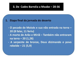 1. Etapa final da jornada do deserto
- O pecado de Moisés e sua não entrada na terra –
20 (8 falar, 11 feriu)
- A morte de Arão e Miriã – Também não entraram
na terra – 20 (1,28)
- A serpente de bronze, Deus dizimando o povo
rebelde – 21 (5,9)
3. De Cades Barnéia a Moabe – 20-36
 