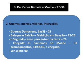 2. Guerras, mortes, vitórias, instruções
- Guerras (Amorreus, Basã) – 21
- Balaque e Balaão – Maldição em Benção – 22-25
- o Segundo censo para entrar na terra – 26
- Chegada às Campinas do Moabe – 33
acampamentos, 33:48,49, a chegada.
- ver salmo 90
3. De Cades Barnéia a Moabe – 20-36
 