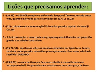 Lições que precisamos aprender:
1 - (10.33) - o SENHOR sempre vai adiante do Seu povo! Tanto na jornada desta
vida, quanto na jornada para a eternidade (Sl 23.4; Lc 16.22).
2 - (11) - cuidado com a murmuração! Foi um dos pecados capitais de Israel (I
Cor.10)
3 – A lição dos espias – como pode um grupo pequeno influenciar um grupo tão
grande a se rebelar contra Deus
4 - (15.27-30) - aqui lemos sobre os pecados cometidos por ignorância. Lemos,
também, sobre pecados cometidos presunçosamente. Para esses, não havia
sacrifício! CUIDADO!
5 - (23.8,21) - o amor de Deus por Seu povo rebelde é maravilhosamente
incompreensível! Os que sobraram entrariam na terra pela graça de Deus.
 