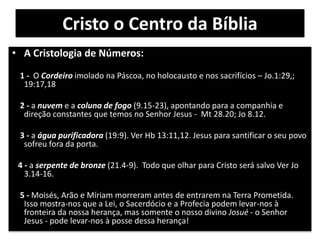 Cristo o Centro da Bíblia
• A Cristologia de Números:
1 - O Cordeiro imolado na Páscoa, no holocausto e nos sacrifícios – Jo.1:29,;
19:17,18
2 - a nuvem e a coluna de fogo (9.15-23), apontando para a companhia e
direção constantes que temos no Senhor Jesus - Mt 28.20; Jo 8.12.
3 - a água purificadora (19:9). Ver Hb 13:11,12. Jesus para santificar o seu povo
sofreu fora da porta.
4 - a serpente de bronze (21.4-9). Todo que olhar para Cristo será salvo Ver Jo
3.14-16.
5 - Moisés, Arão e Míriam morreram antes de entrarem na Terra Prometida.
Isso mostra-nos que a Lei, o Sacerdócio e a Profecia podem levar-nos à
fronteira da nossa herança, mas somente o nosso divino Josué - o Senhor
Jesus - pode levar-nos à posse dessa herança!
 