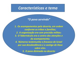 Características e tema
“O povo servindo”
1. Os acampamentos pelo deserto, em ordem
conforme as tribos e famílias;
2. A organização era com precisão militar;
3. O Tabernáculo era o centro das atenções e
do acampamento;
4. Números testemunha o fracasso de Israel
por sua desobediência e o castigo de Deus
sobre eles.
5. O povo dizimado no deserto
 