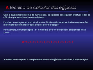 A técnica de calcular dos egípcios
Com a ajuda deste sistema de numeração, os egípcios conseguiam efectuar todos os
cálculos que envolviam números inteiros.
Para isso, empregavam uma técnica de cálculo muito especial: todas as operações
matemáticas eram efectuadas através de uma adição.
Por exemplo, a multiplicação 13 * 9 indicava que o 9 deveria ser adicionado treze
vezes.
 
13 * 9 = 9 + 9 + 9 + 9 + 9 + 9 + 9 + 9 + 9 + 9 + 9 + 9 + 9
A tabela abaixo ajuda a compreender como os egípcios concluíam a muliplicação:
 