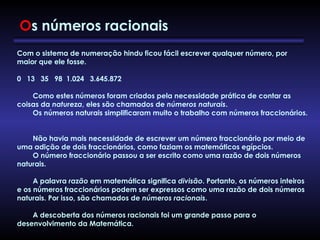 Com o sistema de numeração hindu ficou fácil escrever qualquer número, por
maior que ele fosse.
 
0   13   35   98  1.024   3.645.872
        Como estes números foram criados pela necessidade prática de contar as
coisas da natureza, eles são chamados de números naturais.
        Os números naturais simplificaram muito o trabalho com números fraccionários.
        Não havia mais necessidade de escrever um número fraccionário por meio de
uma adição de dois fraccionários, como faziam os matemáticos egípcios.
        O número fraccionário passou a ser escrito como uma razão de dois números
naturais.
        A palavra razão em matemática significa divisão. Portanto, os números inteiros
e os números fraccionários podem ser expressos como uma razão de dois números
naturais. Por isso, são chamados de números racionais.
        A descoberta dos números racionais foi um grande passo para o
desenvolvimento da Matemática.
Os números racionais
 