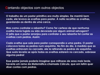 Contando objectos com outros objectos
O trabalho de um pastor primitivo era muito simples. De manhã bem
cedo, ele levava as ovelhas para pastar. À noite recolhia as ovelhas,
guardando-as dentro de uma cerca. 
       
Mas como controlar o rebanho? Como Ter certeza de que nenhuma
ovelha havia fugido ou sido devorada por algum animal selvagem?
O jeito que o pastor arranjou para controlar o seu rebanho foi contar as
ovelhas com pedras. Assim:
      
Cada ovelha que saía para pastar correspondia a uma pedra. O pastor
colocava todas as pedras num saquinho. No fim do dia, à medida que as
ovelhas entravam no cercado, ele ia retirando as pedras do saquinho.
Que susto levaria se após todas as ovelhas estarem no cercado, sobrasse
alguma pedra!
      
Esse pastor jamais poderia imaginar que milhares de anos mais tarde,
haveria um ramo da Matemática chamado Cálculo, que em latim quer
dizer contas com pedras.
 