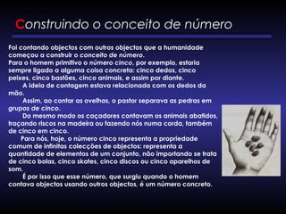 Construindo o conceito de número
Foi contando objectos com outros objectos que a humanidade
começou a construir o conceito de número. 
Para o homem primitivo o número cinco, por exemplo, estaria
sempre ligado a alguma coisa concreta: cinco dedos, cinco
peixes, cinco bastões, cinco animais, e assim por diante. 
        A ideia de contagem estava relacionada com os dedos da
mão. 
        Assim, ao contar as ovelhas, o pastor separava as pedras em
grupos de cinco. 
        Do mesmo modo os caçadores contavam os animais abatidos,
traçando riscos na madeira ou fazendo nós numa corda, também
de cinco em cinco. 
       Para nós, hoje, o número cinco representa a propriedade
comum de infinitas colecções de objectos: representa a
quantidade de elementos de um conjunto, não importando se trata
de cinco bolas, cinco skates, cinco discos ou cinco aparelhos de
som.
        É por isso que esse número, que surgiu quando o homem
contava objectos usando outros objectos, é um número concreto.
 
