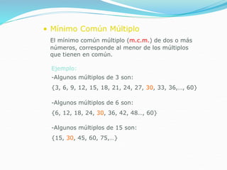 • Mínimo Común Múltiplo
El mínimo común múltiplo (m.c.m.) de dos o más
números, corresponde al menor de los múltiplos
que tienen en común.
Ejemplo:
-Algunos múltiplos de 3 son:
{3, 6, 9, 12, 15, 18, 21, 24, 27, 30, 33, 36,…, 60}
-Algunos múltiplos de 6 son:
{6, 12, 18, 24, 30, 36, 42, 48…, 60}
-Algunos múltiplos de 15 son:
{15, 30, 45, 60, 75,…}
 