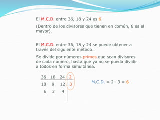 El M.C.D. entre 36, 18 y 24 es 6.
(Dentro de los divisores que tienen en común, 6 es el
mayor).
El M.C.D. entre 36, 18 y 24 se puede obtener a
través del siguiente método:
36 18 24 2
18 9 12 3
6 3 4
Se divide por números primos que sean divisores
de cada número, hasta que ya no se pueda dividir
a todos en forma simultánea.
M.C.D. = 2 ∙ 3 = 6
 