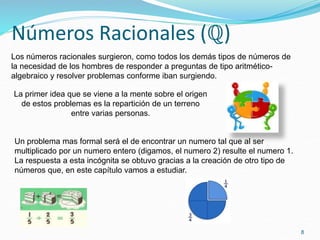 Números Racionales (ℚ)
8
Un problema mas formal será el de encontrar un numero tal que al ser
multiplicado por un numero entero (digamos, el numero 2) resulte el numero 1.
La respuesta a esta incógnita se obtuvo gracias a la creación de otro tipo de
números que, en este capítulo vamos a estudiar.
Los números racionales surgieron, como todos los demás tipos de números de
la necesidad de los hombres de responder a preguntas de tipo aritmético-
algebraico y resolver problemas conforme iban surgiendo.
La primer idea que se viene a la mente sobre el origen
de estos problemas es la repartición de un terreno
entre varias personas.
 