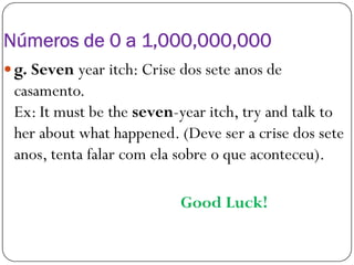 Números de 0 a 1,000,000,000
 g. Seven year itch: Crise dos sete anos de
casamento.
Ex: It must be the seven-year itch, try and talk to
her about what happened. (Deve ser a crise dos seteher about what happened. (Deve ser a crise dos sete
anos, tenta falar com ela sobre o que aconteceu).
Good Luck!
 