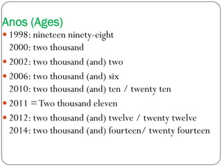 Anos (Ages)
 1998: nineteen ninety-eight
2000: two thousand
 2002: two thousand (and) two
 2006: two thousand (and) six
2010: two thousand (and) ten / twenty ten2010: two thousand (and) ten / twenty ten
 2011 =Two thousand eleven
 2012: two thousand (and) twelve / twenty twelve
2014: two thousand (and) fourteen/ twenty fourteen
 