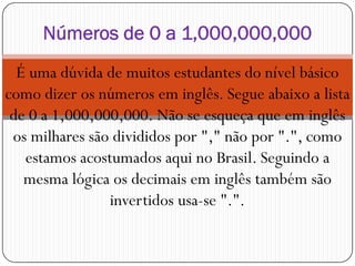 É uma dúvida de muitos estudantes do nível básico
como dizer os números em inglês. Segue abaixo a lista
de 0 a 1,000,000,000. Não se esqueça que em inglês
os milhares são divididos por "," não por ".", como
Números de 0 a 1,000,000,000
os milhares são divididos por "," não por ".", como
estamos acostumados aqui no Brasil. Seguindo a
mesma lógica os decimais em inglês também são
invertidos usa-se ".".
 