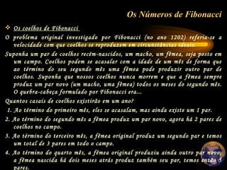 Os Números de Fibonacci   Os coelhos de Fibonacci    O problema original investigado por Fibonacci (no ano 1202) referia-se a velocidade com que coelhos se reproduzem em circunstâncias ideais.  Suponha um par de coelhos recém-nascidos, um macho, um fêmea, seja posto em um campo. Coelhos podem se acasalar com a idade de um mês de forma que ao término do seu segundo mês uma fêmea pode produzir outro par de coelhos. Suponha que nossos coelhos nunca morrem e que a fêmea sempre produz um par novo (um macho, uma fêmea) todos os meses do segundo mês. O quebra-cabeça formulado por Fibonacci era...  Quantos casais de coelhos existirão em um ano?   1. Ao término do primeiro mês, eles se acasalam, mas ainda existe um 1 par.  2. Ao término do segundo mês a fêmea produz um par novo, agora há 2 pares de coelhos no campo.  3. Ao término do terceiro mês, a fêmea original produz um segundo par e temos um total de 3 pares em todo o campo.  4. Ao término do quarto mês, a fêmea original produziu ainda outro par novo, a fêmea nascida há dois meses atrás produz também seu par, temos então 5 pares.  