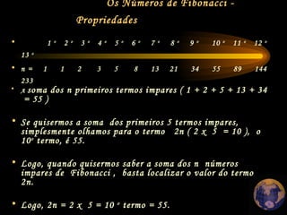Os Números de Fibonacci - Propriedades   A  soma dos n primeiros termos impares ( 1 + 2 + 5 + 13 + 34  = 55 ) Se quisermos a soma  dos primeiros 5 termos impares, simplesmente olhamos para o termo  2n ( 2 x  5  = 10 ),  o 10 o  termo, é 55.  Logo, quando quisermos saber a soma dos n  números  impares de  Fibonacci ,  basta localizar o valor do termo 2n.  Logo, 2n = 2 x  5 = 10  o  termo = 55. 1  o   2  o   3  o   4  o   5  o   6  o   7  o   8  o   9  o   10  o   11  o   12  o   13  o  n =  1  1  2  3  5  8  13  21  34  55  89  144  233 
