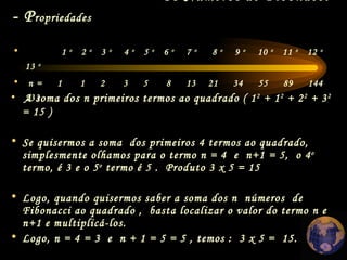 Os Números de Fibonacci  - P ropriedades   A soma dos n primeiros termos ao quadrado ( 1 2  + 1 2  + 2 2  + 3 2   = 15 ) Se quisermos a soma  dos primeiros 4 termos ao quadrado, simplesmente olhamos para o termo n = 4  e  n+1 = 5,  o 4 o  termo, é 3 e o 5 o  termo é 5 .  Produto 3 x 5 = 15  Logo, quando quisermos saber a soma dos n  números  de  Fibonacci ao quadrado ,  basta localizar o valor do termo n e n+1 e multiplicá-los.  Logo, n = 4 = 3  e  n + 1 = 5 = 5 , temos :  3 x 5 =  15. 1  o   2  o   3  o   4  o   5  o   6  o   7  o   8  o   9  o   10  o   11  o   12  o   13  o n =  1  1  2  3  5  8  13  21  34  55  89  144  233 