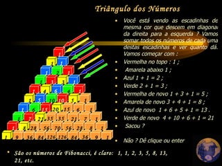 1 2 1 1 1 1 1 1 1 1 1 1 1 1 1 1 1 1 3 1 1 3 4 6 4 5 5 10 10 28 6 20 56 15 15 6 21 28 56 70 35 35 7 7 21 126 8 9 8 9 84 36 36 126 84 Você está vendo as escadinhas de mesma cor que descem em diagonal da direita para a esquerda ? Vamos somar todos os números de cada uma destas escadinhas e ver quanto dá. Vamos começar com : Vermelha no topo : 1 ; Amarela abaixo 1 ;  Azul 1 + 1 = 2 ;  Verde 2 + 1 = 3 ;  Vermelha de novo 1 + 3 + 1 = 5 ;  Amarela de novo 3 + 4 + 1 = 8 ;  Azul de novo  1 + 6 + 5 + 1 = 13 .  Verde de novo  4 + 10 + 6 + 1 = 21 Sacou ?  Não ? Dê clique ou enter Triângulo dos Números São os números de Fibonacci, é claro:  1, 1, 2, 3, 5, 8, 13, 21, etc. 