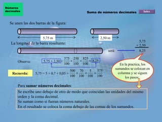 Números
decimales                                           Suma de números decimales


  Se unen las dos barras de la figura:


                       5,75 m                             2,50 m
                                                                                      5,75
   La longitud de la barra resultante:                                              + 2,50
                                                               será:                  8,25

                                     575 250 825
       Observa:        5,75 + 2,50 =    +   =    = 8,25
                                     100 100 100                          En la practica, los
                                                                       sumandos se colocan en
                                            500 70   5   575
    Recuerda:     5,75 = 5 + 0,7 + 0,05 =      +   +   =                 columna y se siguen
                                            100 100 100 100                  los pasos:

       Para sumar números decimales:
       Se escribe uno debajo de otro de modo que coincidan las unidades del mismo
       orden y la coma decimal.
       Se suman como si fueran números naturales.
       En el resultado se coloca la coma debajo de las comas de los sumandos.
 