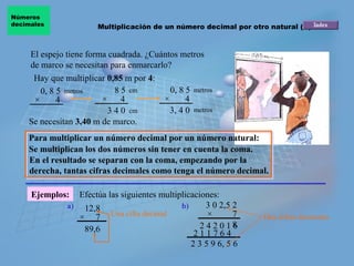 Números
decimales              Multiplicación de un número decimal por otro natural (II)



    El espejo tiene forma cuadrada. ¿Cuántos metros
    de marco se necesitan para enmarcarlo?
     Hay que multiplicar 0,85 m por 4:
       0, 8 5 metros        8 5 cm        0, 8 5 metros
     ×      4           ×     4         ×      4
                          3 4 0 cm        3, 4 0 metros
    Se necesitan 3,40 m de marco.
    Para multiplicar un número decimal por un número natural:
    Se multiplican los dos números sin tener en cuenta la coma.
    En el resultado se separan con la coma, empezando por la
    derecha, tantas cifras decimales como tenga el número decimal.

     Ejemplos:   Efectúa las siguientes multiplicaciones:
              a) 12,8                         b)      3 0 2,5 2
                 × 7 Una cifra decimal                ×       7    Dos cifras decimales
                  89,6                              2 4 2 0 186
                                                  211764
                                                 2 3 5 9 6, 5 6
 