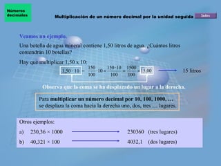 Números
decimales              Multiplicación de un número decimal por la unidad seguida de ceros



     Veamos un ejemplo.
     Una botella de agua mineral contiene 1,50 litros de agua. ¿Cuántos litros
     contendrán 10 botellas?
     Hay que multiplicar 1,50 x 10:
                                         150        150 · 10 1500
                           1,50 · 10 =       · 10 =         =     = 15,00              15 litros
                                         100         100      100

                Observa que la coma se ha desplazado un lugar a la derecha.

               Para multiplicar un número decimal por 10, 100, 1000, …
               se desplaza la coma hacia la derecha uno, dos, tres … lugares.

     Otros ejemplos:
     a)     230,36 × 1000                                   230360 (tres lugares)
     b)     40,321 × 100                                    4032,1     (dos lugares)
 