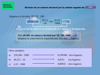 Números
decimales              División de un número decimal por la unidad seguida de ceros



     Hagamos la división 902,32 : 100:
                                           90 232        90 232
                          902,32 : 100 =          :100 =        = 9,0232
                                            100          10000

              Observa que la coma se ha desplazado dos lugares a la izquierda.

                Para dividir un número decimal por 10, 100, 1000, … se
                desplaza la coma hacia la izquierda uno, dos, tres … lugares.



     Otros ejemplos:
     a)     230,306 : 1000                                 0,230306 (tres lugares)
     b)     40,321 : 10                                    4,0321      (un lugares)
     c)     4,32 : 1000                                    0,00432     (tres lugares)
 