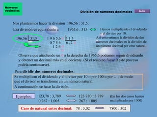 Números
decimales                                     División de números decimales


    Nos planteamos hacer la división 196,56 : 31,5.
     Esa división es equivalente a     1965,6 : 315       Hemos multiplicado el dividendo
                                                          y el divisor por 10.
      196,56 31,5         1 9 6 5,6 0 3 1 5            Así convertimos la división de dos
                            0 7 5 6 6, 2 4             números decimales en la división de
                              1260                     un número decimal por otro natural.
                                    0
        Observa que añadiendo un 0 a la derecha de 1965,6 podemos seguir dividiendo
        y obtener un decimal más en el cociente. (Si el resto no fuese 0 este proceso
        podría continuarse).
     Para dividir dos números decimales:
     Se multiplican el dividendo y el divisor por 10 o por 100 o por …, de modo
     que el divisor se transforme en un número natural.
     A continuación se hace la división.

      Ejemplos:       123,78 : 3,789         123 780 : 3 789    (En los dos casos hemos
                      0,267 : 1,005          267 : 1 005        multiplicado por 1000)

            Caso de natural entre decimal: 78 : 3,02            7800 : 302
 