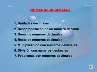 Index                                             Matemáticas



                 NÚMEROS DECIMALES



        1. Unidades decimales
        2. Descomposición de un número decimal
        3. Suma de números decimales
        4. Resta de números decimales
        5. Multiplicación con números decimales
        6. División con números decimales
        7. Problemas con números decimales
 