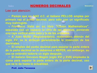 Index         NÚMEROS DECIMALES                         Matemáticas



Lee con atención:
  • Parece que en 1442 d.C. el italiano PELLOS emplea por
primera vez el punto decimal, pero sólo con un significado
muy restringido.
  • Francisco Vieta en su libro "Canon Mathematicus",
separaba con un espacio la cifra de las décimas, poniendo
una raya vertical entre esta y la de las unidades.
  • A Juan Muller (Regiomontano), matemático alemán del
siglo XV, se le atribuye generalmente la invención de los
decimales.
  • El empleo del punto decimal para separar la parte entera
de la parte decimal se lo debemos a NEPER, sin embargo, su
uso se extendió todavía un siglo después.
  • El italiano Giovanni Magini (siglo XVI y XVII) empleaba la
coma para separar la parte entera de la parte decimal, uso
que se le da hasta la actualidad.
    Prof. Julio Tarazona
 