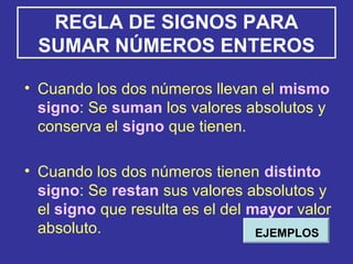 REGLA DE SIGNOS PARA
SUMAR NÚMEROS ENTEROS
• Cuando los dos números llevan el mismo
signo: Se suman los valores absolutos y
conserva el signo que tienen.
• Cuando los dos números tienen distinto
signo: Se restan sus valores absolutos y
el signo que resulta es el del mayor valor
absoluto. EJEMPLOS
 