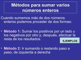 Métodos para sumar varios
números enteros
Cuando sumemos más de dos números
enteros podemos proceder de dos formas:
• Método 1: Sumar los positivos por un lado y
los negativos por otro y, después, efectuar la
resta de los resultados.
• Método 2: Ir sumando o restando paso a
paso, de izquierda a derecha
EJEMPLOS
 