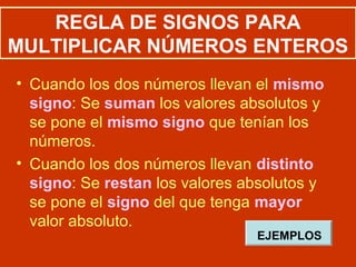 REGLA DE SIGNOS PARA
MULTIPLICAR NÚMEROS ENTEROS
• Cuando los dos números llevan el mismo
signo: Se suman los valores absolutos y
se pone el mismo signo que tenían los
números.
• Cuando los dos números llevan distinto
signo: Se restan los valores absolutos y
se pone el signo del que tenga mayor
valor absoluto.
EJEMPLOS
 