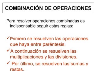 COMBINACIÓN DE OPERACIONES
Para resolver operaciones combinadas es
indispensable seguir estas reglas:
Primero se resuelven las operaciones
que haya entre paréntesis.
A continuación se resuelven las
multiplicaciones y las divisiones.
 Por último, se resuelven las sumas y
restas.
 