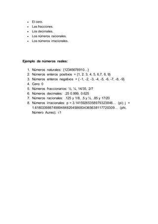  El cero.
 Las fracciones.
 Los decimales.
 Los números racionales.
 Los números irracionales.
Ejemplo de números reales:
1. Números naturales: {12345678910…}
2. Números enteros positivos = {1, 2. 3, 4, 5, 6,7, 8, 9}
3. Números enteros negativos = { -1, -2, -3, -4, -5, -6, -7, -8, -9}
4. Cero: 0
5. Números fraccionarios: ½, ¼, 14/35, 2/7
6. Números decimales: .25 0.999, 0.625
7. Números racionales: .125 y 1/8, .5 y ½, .85 y 17/20
8. Números irracionales: p = 3.14159265358979323846… (pi); j =
1.618033988749894848204586834365638117720309… (phi,
Número Aureo); √1
 