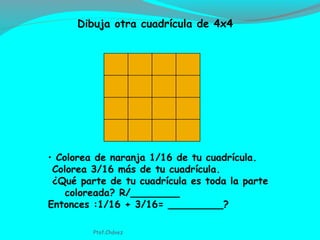 • Colorea de naranja 1/16 de tu cuadrícula.
Colorea 3/16 más de tu cuadrícula.
¿Qué parte de tu cuadrícula es toda la parte
coloreada? R/________
Entonces :1/16 + 3/16= _________?
Dibuja otra cuadrícula de 4x4
Ptof.Chávez
 