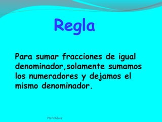 Para sumar fracciones de igual
denominador,solamente sumamos
los numeradores y dejamos el
mismo denominador.
Regla
Ptof.Chávez
 