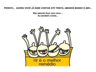 PRONTO... AGORA VOCÊ JÁ SABE CONTAR ATÉ TRINTA, AMANHÃ MANDO O ABC...

                      Não adianta ficar com raiva ...
                          Eu também contei...
 