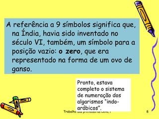 A referência a 9 símbolos significa que, na Índia, havia sido inventado no século VI, também, um símbolo para a posição vazio:  o zero , que era representado na forma de um ovo de ganso.  Pronto, estava completo o sistema de numeração dos algarismos “indo-arábicos”. 