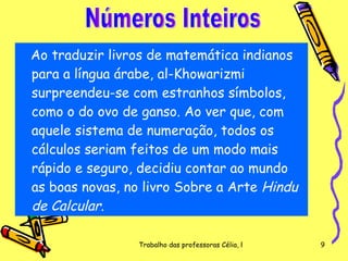 Ao traduzir livros de matemática indianos para a língua árabe, al-Khowarizmi surpreendeu-se com estranhos símbolos, como o do ovo de ganso. Ao ver que, com aquele sistema de numeração, todos os cálculos seriam feitos de um modo mais rápido e seguro, decidiu contar ao mundo as boas novas, no livro Sobre a Arte  Hindu de Calcular .  Números Inteiros 