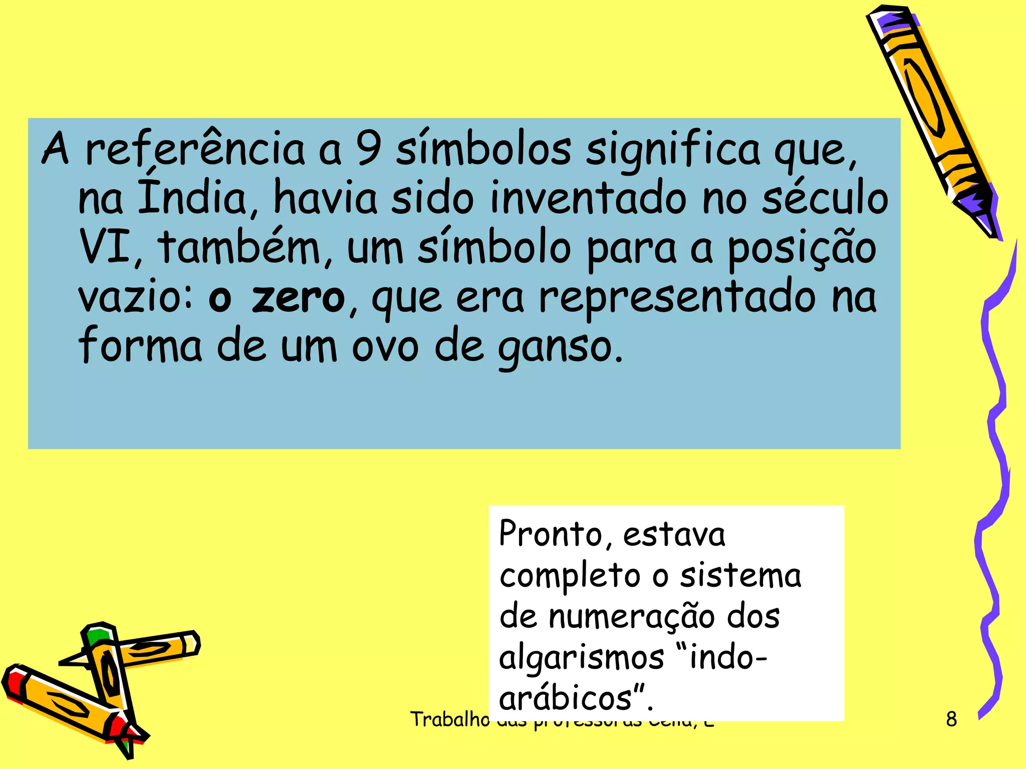 A referência a 9 símbolos significa que, na Índia, havia sido inventado no século VI, também, um símbolo para a posição vazio:  o zero , que era representado na forma de um ovo de ganso.  Pronto, estava completo o sistema de numeração dos algarismos “indo-arábicos”. 
