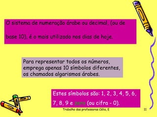 O sistema de numeração árabe ou decimal, (ou de  base 10), é o mais utilizado nos dias de hoje. Para representar todos os números, emprega apenas 10 símbolos diferentes, os chamados algarismos árabes.  Estes símbolos são: 1, 2, 3, 4, 5, 6,  7, 8, 9 e  zero  (ou cifra - 0).   