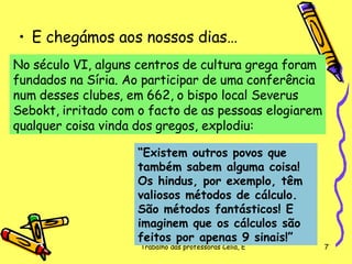 E chegámos aos nossos dias… No século VI, alguns centros de cultura grega foram fundados na Síria. Ao participar de uma conferência num desses clubes, em 662, o bispo local Severus Sebokt, irritado com o facto de as pessoas elogiarem qualquer coisa vinda dos gregos, explodiu:  “ Existem outros povos que também sabem alguma coisa! Os hindus, por exemplo, têm valiosos métodos de cálculo. São métodos fantásticos! E imaginem que os cálculos são feitos por apenas 9 sinais!”   