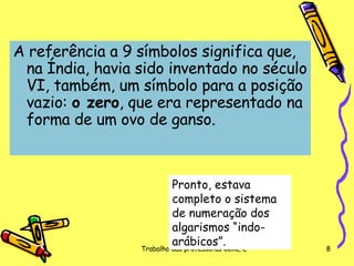A referência a 9 símbolos significa que, na Índia, havia sido inventado no século VI, também, um símbolo para a posição vazio:  o zero , que era representado na forma de um ovo de ganso.  Pronto, estava completo o sistema de numeração dos algarismos “indo-arábicos”. 