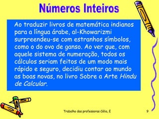Ao traduzir livros de matemática indianos para a língua árabe, al-Khowarizmi surpreendeu-se com estranhos símbolos, como o do ovo de ganso. Ao ver que, com aquele sistema de numeração, todos os cálculos seriam feitos de um modo mais rápido e seguro, decidiu contar ao mundo as boas novas, no livro Sobre a Arte  Hindu de Calcular .  Números Inteiros 