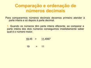 Comparação e ordenação de números decimais Para compararmos números decimais devemos primeiro atender à parte inteira e só depois à parte decimal. 1.  Quando os números têm parte inteira diferente, ao comparar a parte inteira dos dois números conseguimos imediatamente saber qual é o número maior. 19 ,45 >  11 ,4067 19 >  11 