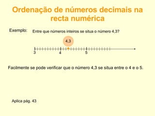 Ordenação de números decimais na recta numérica Exemplo: Entre que números inteiros se situa o número 4,3? 3 4 5 • 4,3 Facilmente se pode verificar que o número 4,3 se situa entre o 4 e o 5. Aplica pág. 43 