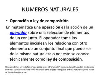 NUMEROS NATURALES
• Operación o ley de composición
En matemática una operación es la acción de un
operador sobre una selección de elementos
de un conjunto. El operador toma los
elementos iníciales y los relaciona con otro
elemento de un conjunto final que puede ser
de la misma naturaleza o no; esto se conoce
técnicamente como ley de composición.
Un operador es un "artefacto" que actúa sobre otro "objeto" (número, función, vector, etc.) que se
escribe a su derecha dando como resultado otro "objeto" de igual o distinta naturaleza; esta acción
se denomina operación.
 